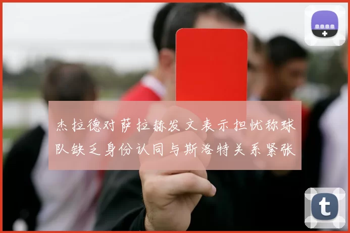 杰拉德对萨拉赫发文表示担忧称球队缺乏身份认同与斯洛特关系紧张