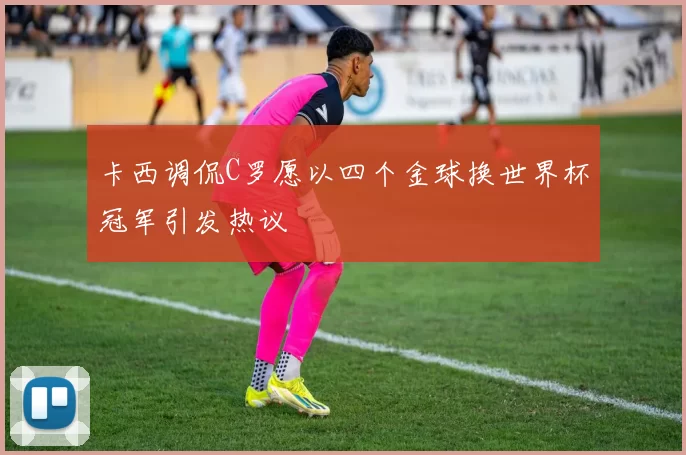 卡西调侃C罗愿以四个金球换世界杯冠军引发热议