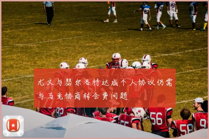 尤文与瑟尔洛特达成个人协议仍需与马竞协商转会费问题