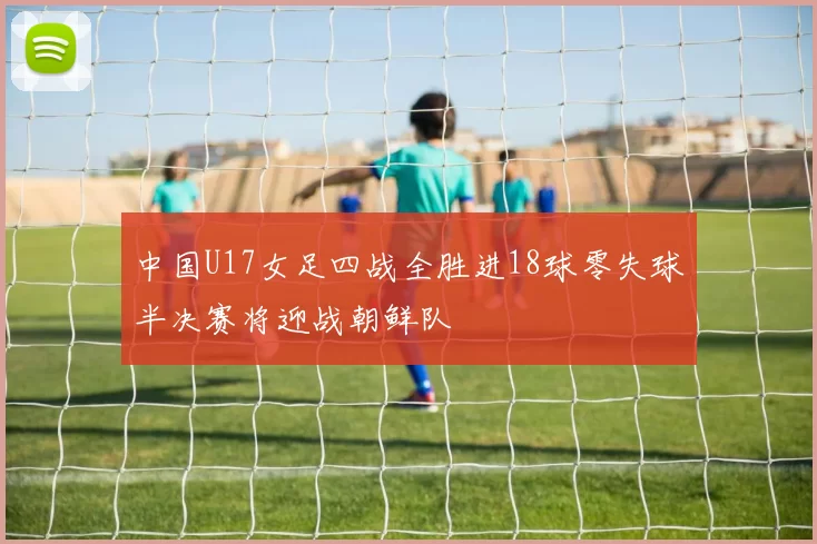 中国U17女足四战全胜进18球零失球半决赛将迎战朝鲜队