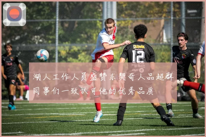 湖人工作人员盛赞东契奇人品超群同事们一致认可他的优秀品质
