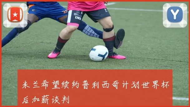 米兰希望续约普利西奇计划世界杯后加薪谈判
