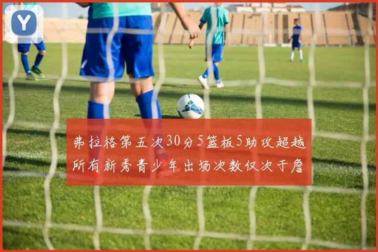 弗拉格第五次30分5篮板5助攻超越所有新秀青少年出场次数仅次于詹姆斯