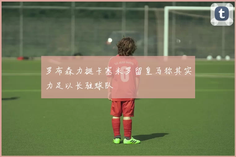 罗布森力挺卡塞米罗留皇马称其实力足以长驻球队