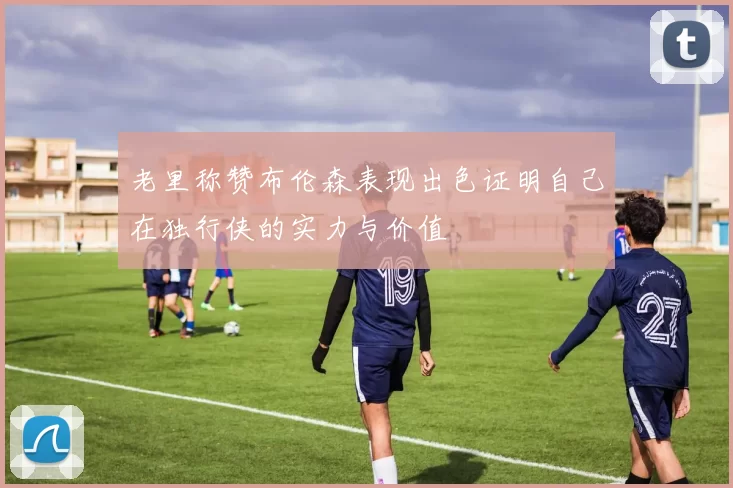老里称赞布伦森表现出色证明自己在独行侠的实力与价值