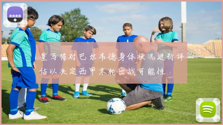皇马将对巴尔韦德身体状况进行评估以决定西甲末轮出战可能性