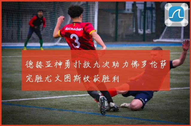 德赫亚神勇扑救九次助力佛罗伦萨完胜尤文图斯收获胜利