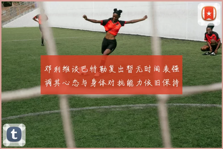 邓利维谈巴特勒复出暂无时间表强调其心态与身体对抗能力依旧保持