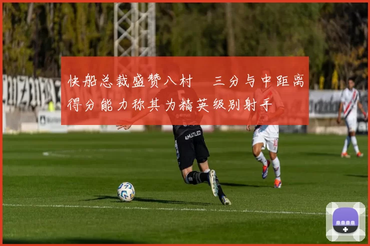 快船总裁盛赞八村塁三分与中距离得分能力称其为精英级别射手