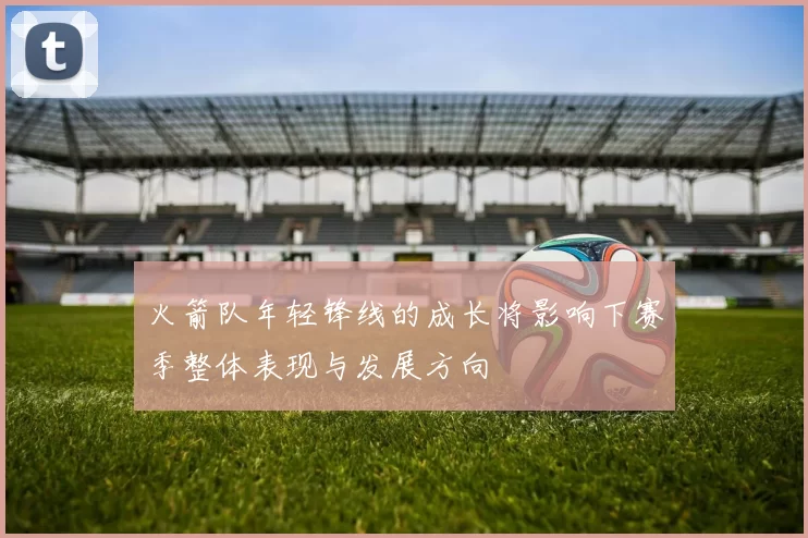 火箭队年轻锋线的成长将影响下赛季整体表现与发展方向
