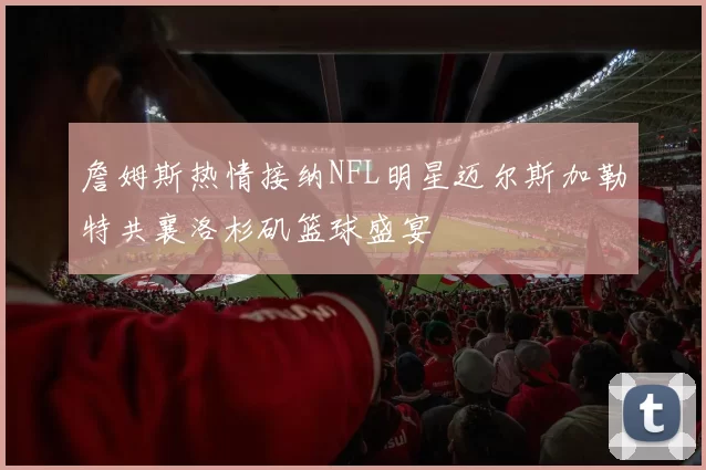 詹姆斯热情接纳NFL明星迈尔斯加勒特共襄洛杉矶篮球盛宴
