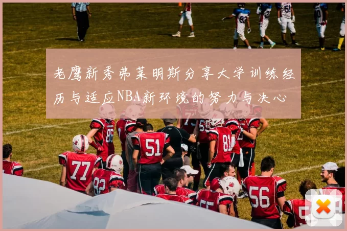 老鹰新秀弗莱明斯分享大学训练经历与适应NBA新环境的努力与决心