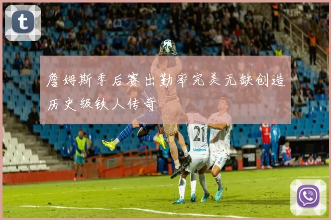 詹姆斯季后赛出勤率完美无缺创造历史级铁人传奇