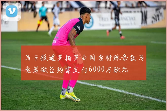 马卡报道罗梅罗合同含特殊条款马竞若欲签约需支付6000万欧元