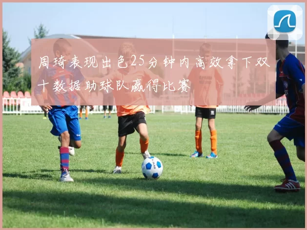 周琦表现出色25分钟内高效拿下双十数据助球队赢得比赛